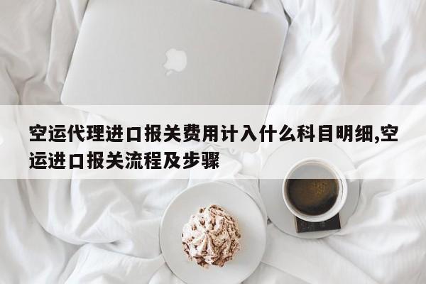 空运代理进口报关费用计入什么科目明细,空运进口报关流程及步骤