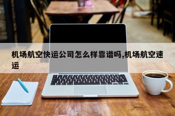 机场航空快运公司怎么样靠谱吗,机场航空速运