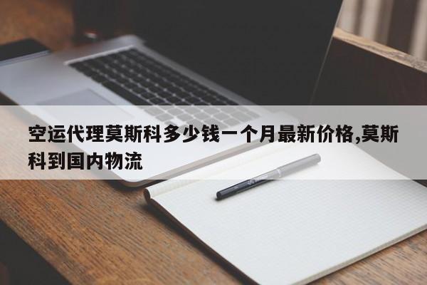 空运代理莫斯科多少钱一个月最新价格,莫斯科到国内物流