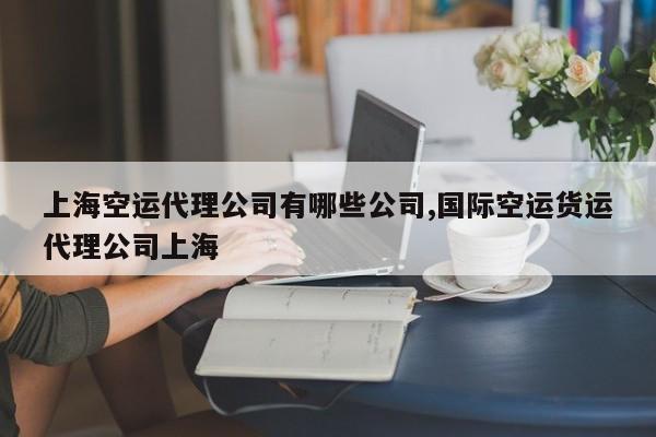 上海空运代理公司有哪些公司,国际空运货运代理公司上海