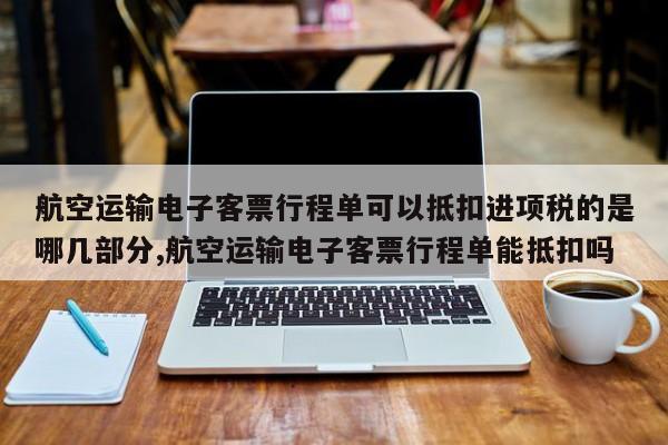 航空运输电子客票行程单可以抵扣进项税的是哪几部分,航空运输电子客票行程单能抵扣吗