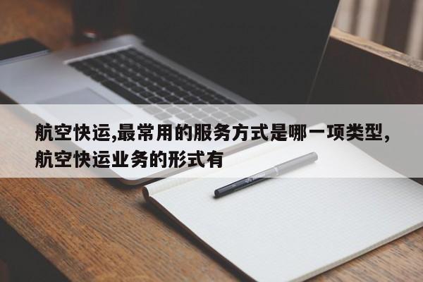 航空快运,最常用的服务方式是哪一项类型,航空快运业务的形式有