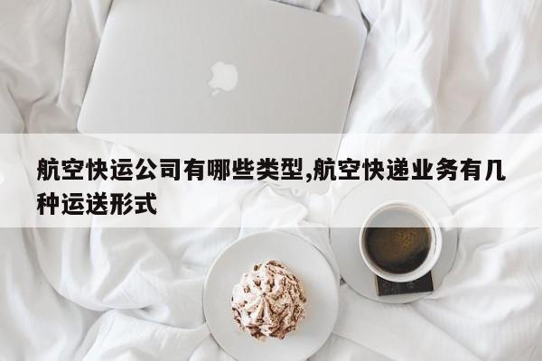 航空快运公司有哪些类型,航空快递业务有几种运送形式