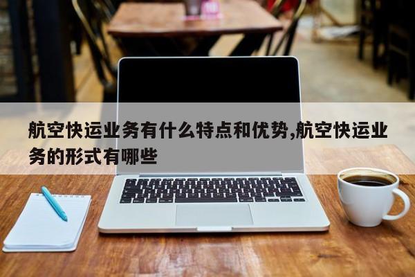 航空快运业务有什么特点和优势,航空快运业务的形式有哪些