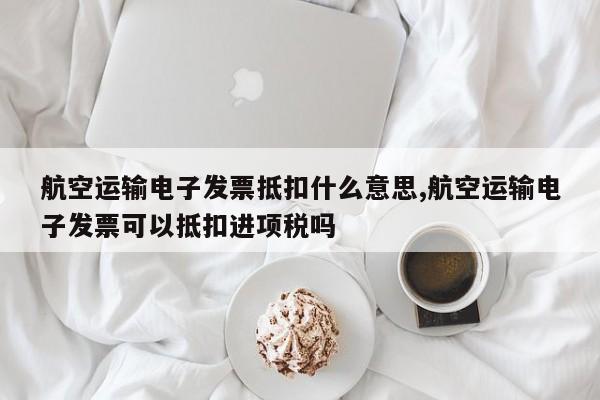 航空运输电子发票抵扣什么意思,航空运输电子发票可以抵扣进项税吗