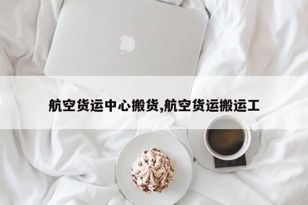 航空货运中心搬货,航空货运搬运工